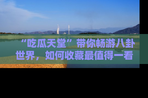 “吃瓜天堂”带你畅游八卦世界,如何收藏最值得一看的趣闻?