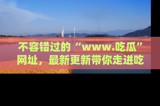 不容错过的“www.吃瓜”网址，最新更新带你走进吃瓜新时尚