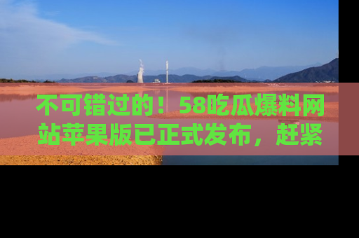 不可错过的！58吃瓜爆料网站苹果版已正式发布，赶紧体验！