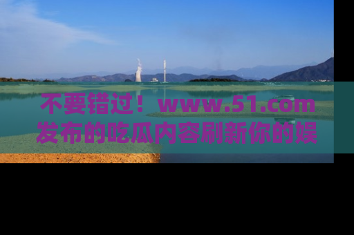 不要错过！www.51.com发布的吃瓜内容刷新你的娱乐认知