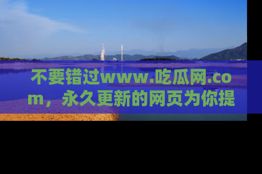 不要错过www.吃瓜网.com，永久更新的网页为你提供吃瓜盛宴！