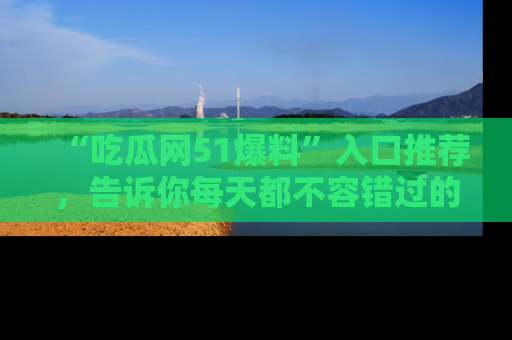 “吃瓜网51爆料”入口推荐,告诉你每天都不容错过的娱乐八卦!