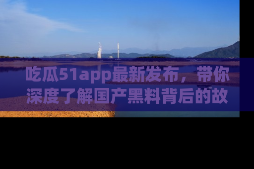 吃瓜51app最新发布，带你深度了解国产黑料背后的故事！