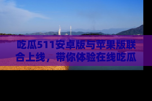 吃瓜511安卓版与苹果版联合上线，带你体验在线吃瓜新天地