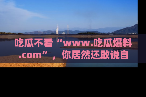 吃瓜不看“www.吃瓜爆料.com”，你居然还敢说自己是吃瓜群众？