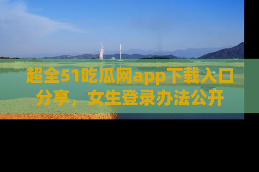 超全51吃瓜网app下载入口分享，女生登录办法公开