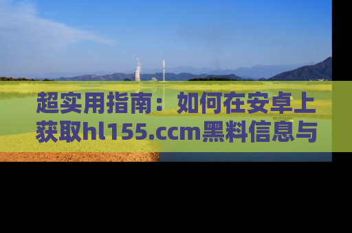 超实用指南：如何在安卓上获取hl155.ccm黑料信息与技巧
