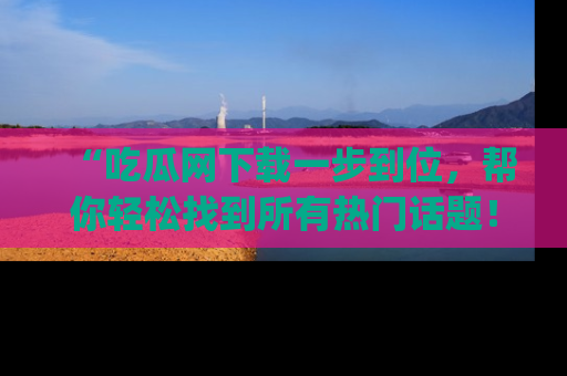 “吃瓜网下载一步到位，帮你轻松找到所有热门话题！”网址：www.chiguaw.com