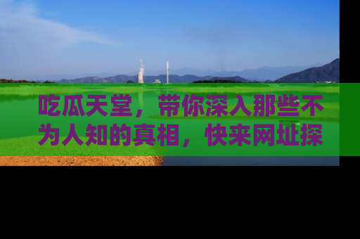 吃瓜天堂，带你深入那些不为人知的真相，快来网址探索吧！