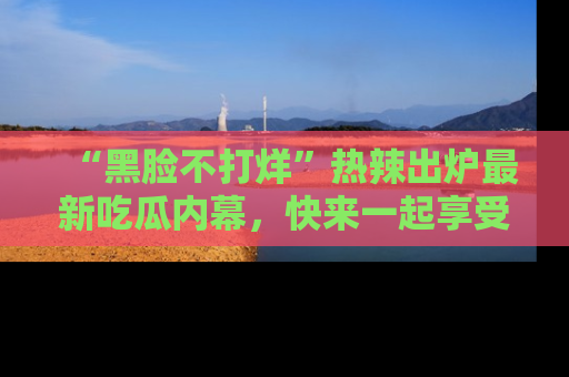 “黑脸不打烊”热辣出炉最新吃瓜内幕,快来一起享受这份乐趣吧!