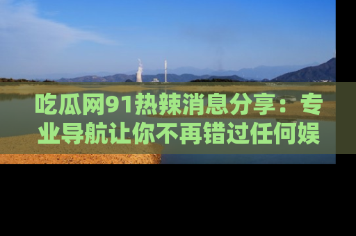 吃瓜网91热辣消息分享：专业导航让你不再错过任何娱乐八卦