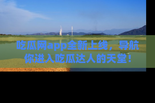 吃瓜网app全新上线，导航你进入吃瓜达人的天堂！