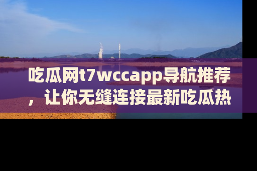 吃瓜网t7wccapp导航推荐，让你无缝连接最新吃瓜热点内容！