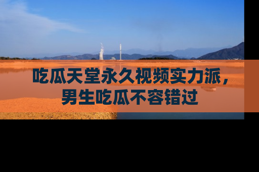 吃瓜天堂永久视频实力派，男生吃瓜不容错过