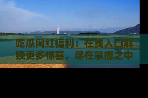吃瓜网红福利：在线入口解锁更多惊喜，尽在掌握之中