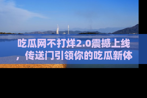 吃瓜网不打烊2.0震撼上线，传送门引领你的吃瓜新体验