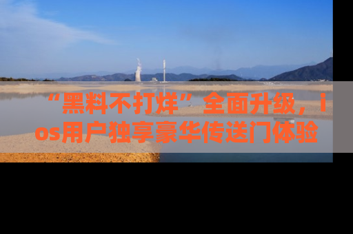 “黑料不打烊”全面升级,ios用户独享豪华传送门体验!