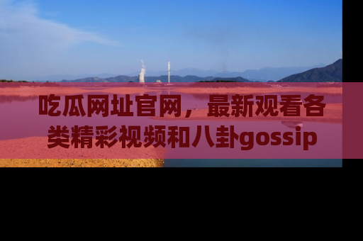 吃瓜网址官网，最新观看各类精彩视频和八卦gossip