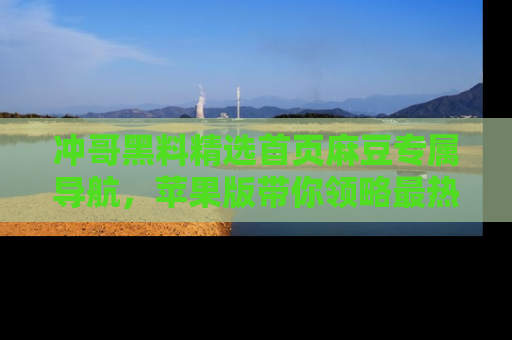 冲哥黑料精选首页麻豆专属导航，苹果版带你领略最热的黑料故事