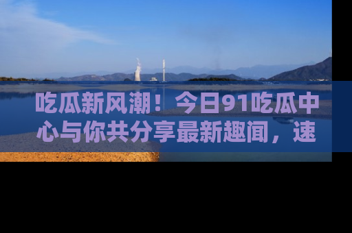 吃瓜新风潮！今日91吃瓜中心与你共分享最新趣闻，速来点击入口看看吧！