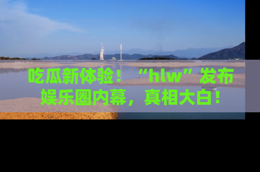 吃瓜新体验！“hlw”发布娱乐圈内幕，真相大白！