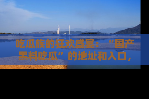 吃瓜族的狂欢盛宴：“国产黑料吃瓜”的地址和入口，让你尽情享受流行文化！