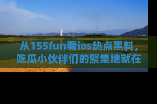 从155fun看ios热点黑料，吃瓜小伙伴们的聚集地就在这里！