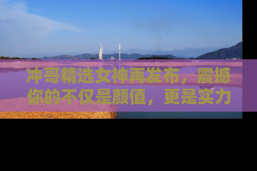 冲哥精选女神再发布,震撼你的不仅是颜值,更是实力!