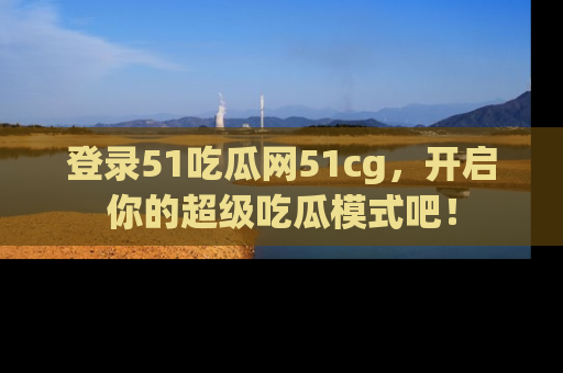 登录51吃瓜网51cg，开启你的超级吃瓜模式吧！