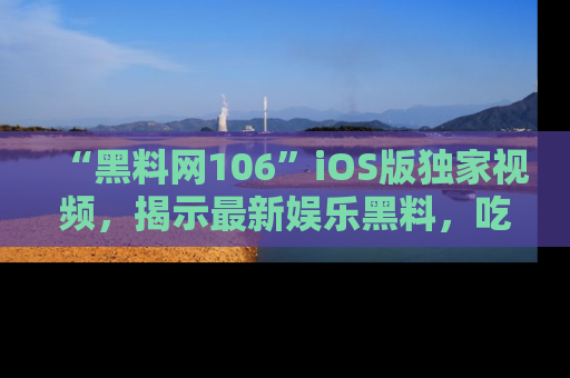 “黑料网106”iOS版独家视频,揭示最新娱乐黑料,吃瓜不停!