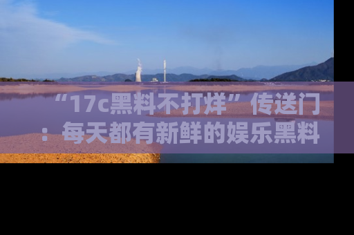 “17c黑料不打烊”传送门:每天都有新鲜的娱乐黑料等你来揭秘!