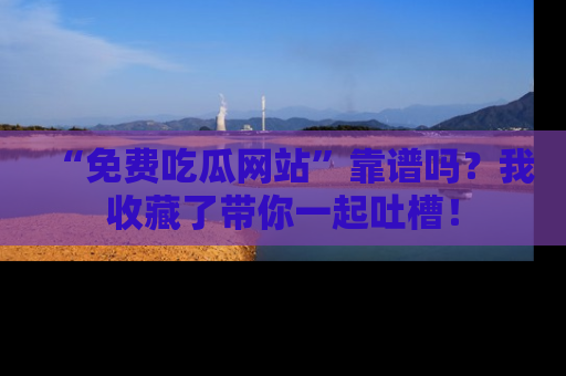 “免费吃瓜网站”靠谱吗?我收藏了带你一起吐槽!