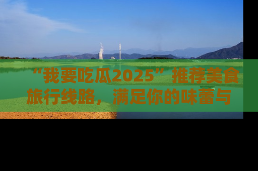 “我要吃瓜2025”推荐美食旅行线路，满足你的味蕾与好奇心