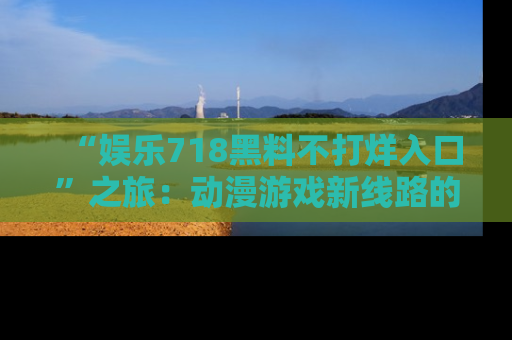 “娱乐718黑料不打烊入口”之旅:动漫游戏新线路的耀眼内幕曝光!