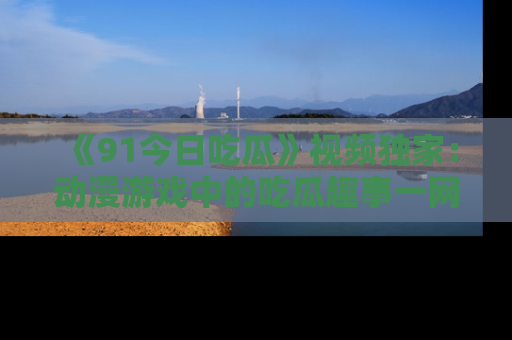 《91今日吃瓜》视频独家:动漫游戏中的吃瓜趣事一网打尽!