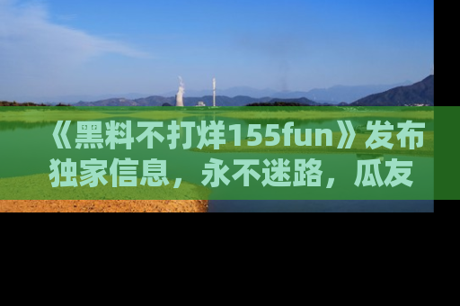 《黑料不打烊155fun》发布独家信息,永不迷路,瓜友们的最佳选择!