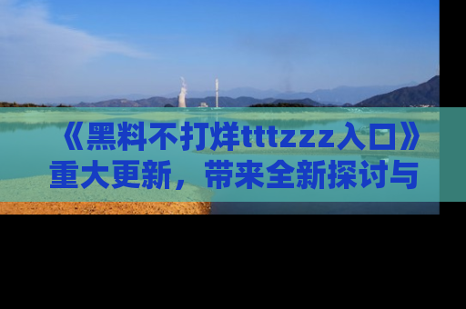 《黑料不打烊tttzzz入口》重大更新,带来全新探讨与互动体验