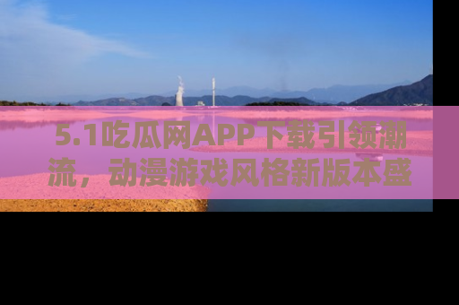 5.1吃瓜网APP下载引领潮流,动漫游戏风格新版本盛情发布!