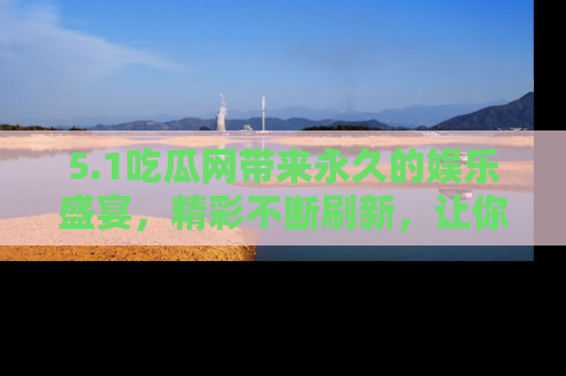 5.1吃瓜网带来永久的娱乐盛宴,精彩不断刷新,让你乐在其中