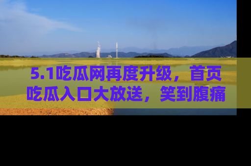 5.1吃瓜网再度升级,首页吃瓜入口大放送,笑到腹痛的秘密等你来!