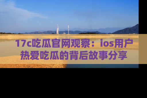 17c吃瓜官网观察:ios用户热爱吃瓜的背后故事分享