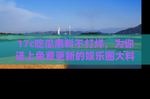 17c吃瓜黑料不打烊,为你送上免费更新的娱乐圈大料!