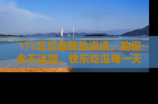 17c吃瓜最新热资讯,助你永不迷路,快乐吃瓜每一天!