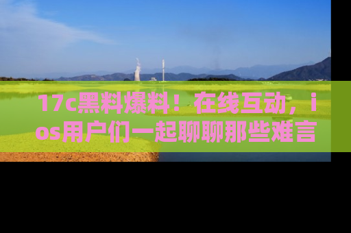 17c黑料爆料!在线互动,ios用户们一起聊聊那些难言之隐吧!