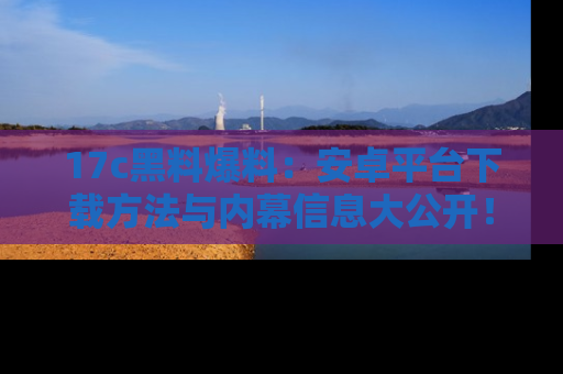 17c黑料爆料:安卓平台下载方法与内幕信息大公开!