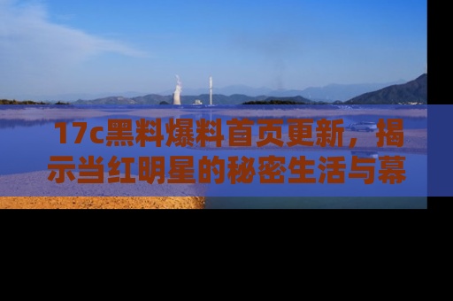17c黑料爆料首页更新,揭示当红明星的秘密生活与幕后故事