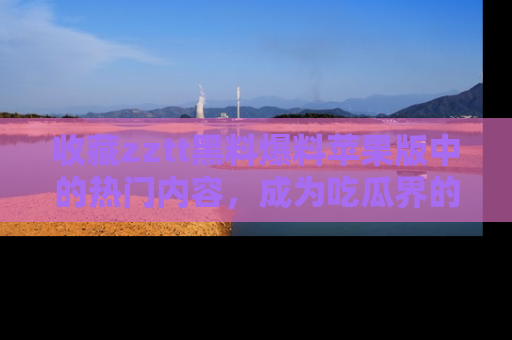 收藏zztt黑料爆料苹果版中的热门内容,成为吃瓜界的资深玩家!