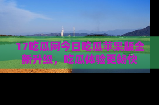 17吃瓜网今日吃瓜苹果版全新升级,吃瓜体验更畅快