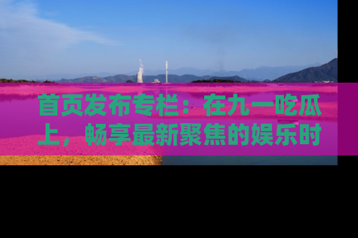 首页发布专栏:在九一吃瓜上,畅享最新聚焦的娱乐时讯