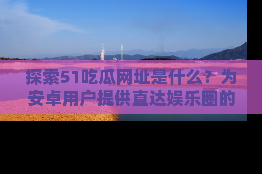 探索51吃瓜网址是什么?为安卓用户提供直达娱乐圈的途径